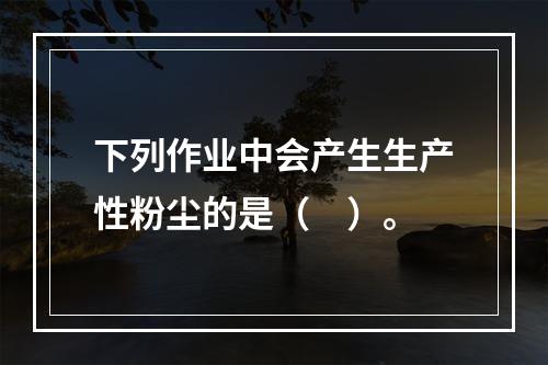 下列作业中会产生生产性粉尘的是（　）。