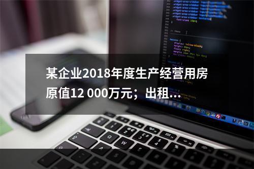 某企业2018年度生产经营用房原值12 000万元；出租房屋