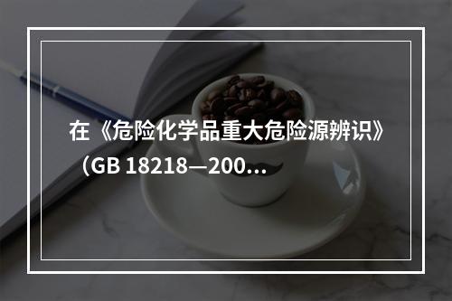 在《危险化学品重大危险源辨识》（GB 18218—2009