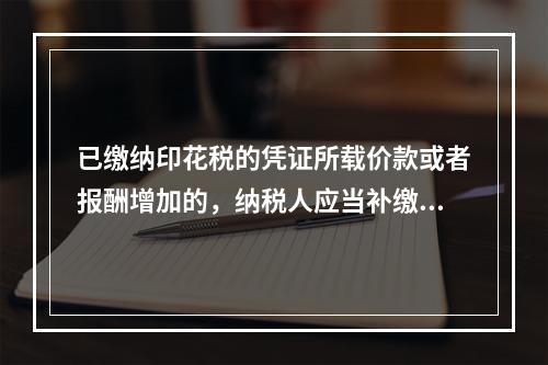 已缴纳印花税的凭证所载价款或者报酬增加的，纳税人应当补缴印花