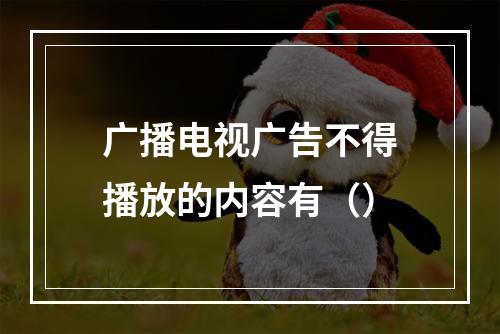 广播电视广告不得播放的内容有（）