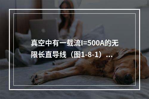 真空中有一载流I=500A的无限长直导线（图1-8-1），