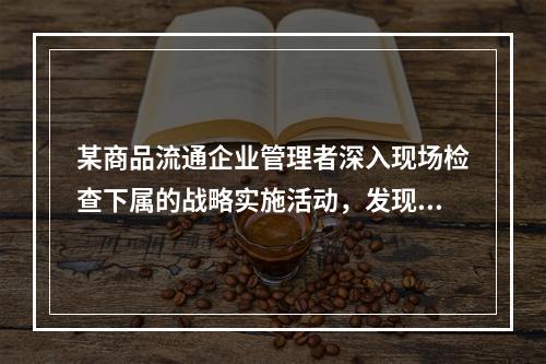 某商品流通企业管理者深入现场检查下属的战略实施活动，发现问题