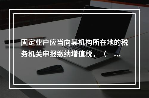 固定业户应当向其机构所在地的税务机关申报缴纳增值税。（　）