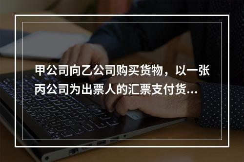 甲公司向乙公司购买货物，以一张丙公司为出票人的汇票支付货款。