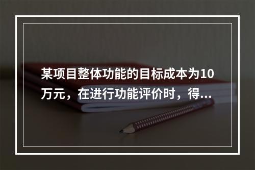 某项目整体功能的目标成本为10万元，在进行功能评价时，得出