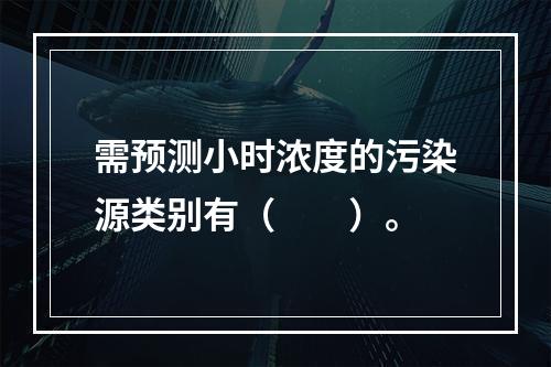 需预测小时浓度的污染源类别有（　　）。