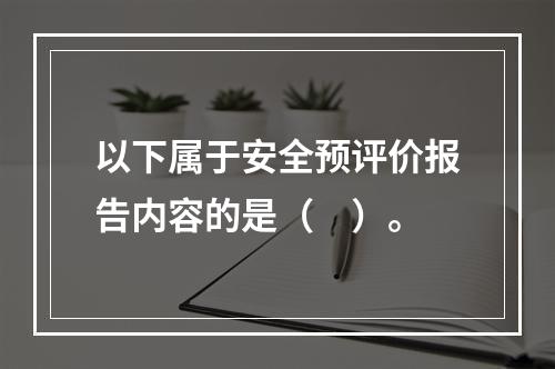 以下属于安全预评价报告内容的是（　）。