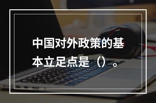 中国对外政策的基本立足点是（）。