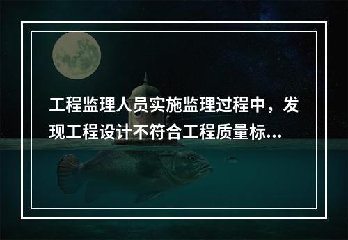 工程监理人员实施监理过程中，发现工程设计不符合工程质量标准或