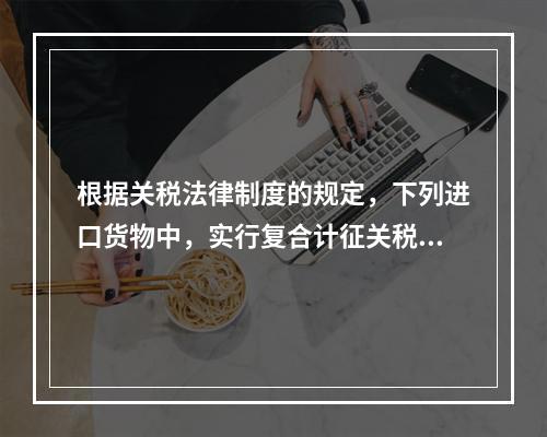 根据关税法律制度的规定，下列进口货物中，实行复合计征关税的有