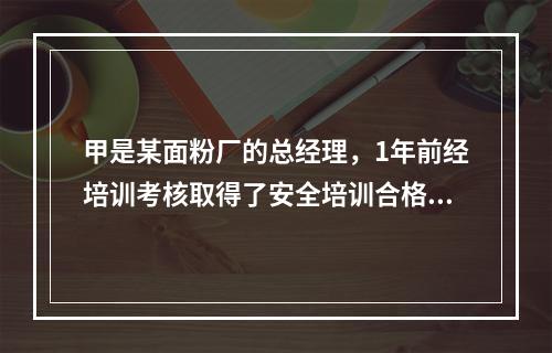 甲是某面粉厂的总经理，1年前经培训考核取得了安全培训合格证。