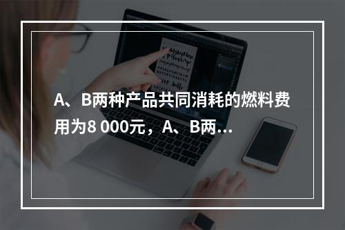 A、B两种产品共同消耗的燃料费用为8 000元，A、B两种产