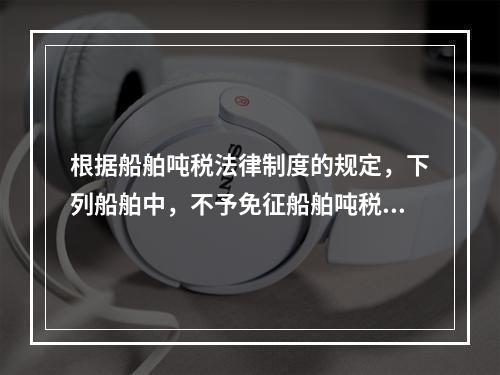 根据船舶吨税法律制度的规定，下列船舶中，不予免征船舶吨税的是