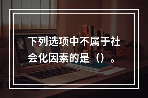 下列选项中不属于社会化因素的是（）。