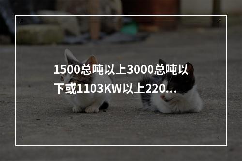 1500总吨以上3000总吨以下或1103KW以上2206K