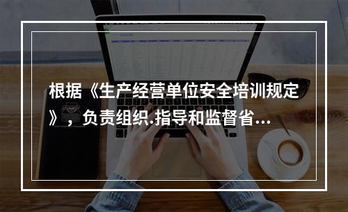 根据《生产经营单位安全培训规定》，负责组织.指导和监督省属企