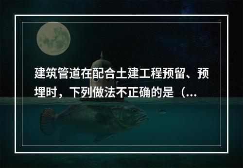 建筑管道在配合土建工程预留、预埋时，下列做法不正确的是（　）