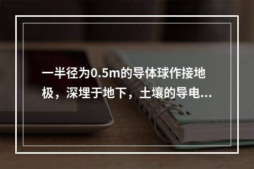 一半径为0.5m的导体球作接地极，深埋于地下，土壤的导电率