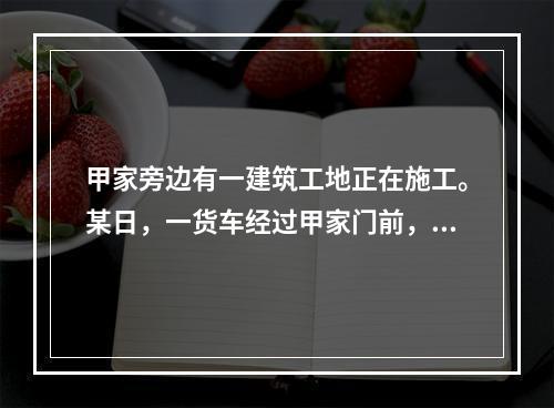 甲家旁边有一建筑工地正在施工。某日，一货车经过甲家门前，由于