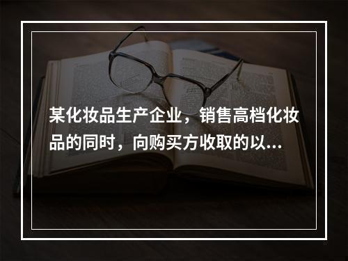 某化妆品生产企业，销售高档化妆品的同时，向购买方收取的以下款