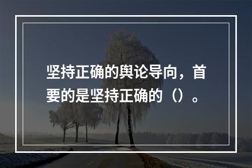 坚持正确的舆论导向，首要的是坚持正确的（）。