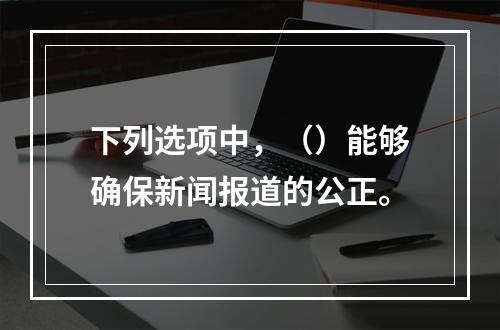 下列选项中，（）能够确保新闻报道的公正。