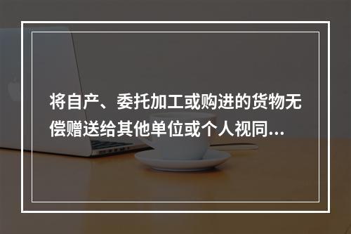 将自产、委托加工或购进的货物无偿赠送给其他单位或个人视同销售