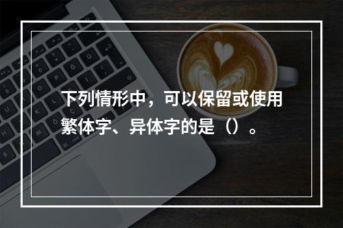 下列情形中，可以保留或使用繁体字、异体字的是（）。