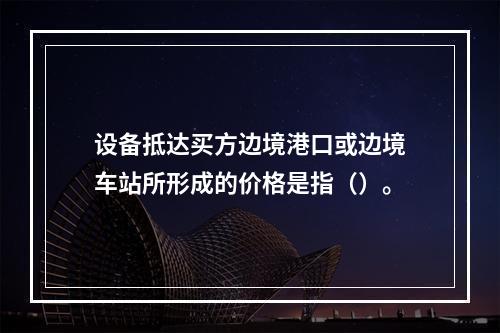 设备抵达买方边境港口或边境车站所形成的价格是指（）。