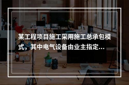 某工程项目施工采用施工总承包模式，其中电气设备由业主指定的分