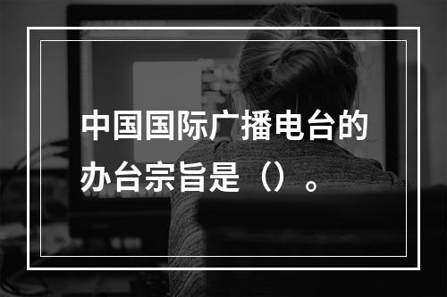 中国国际广播电台的办台宗旨是（）。