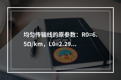 均匀传输线的原参数：R0=6.5Ω/km，L0=2.29m