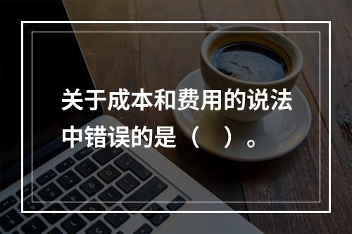 关于成本和费用的说法中错误的是（　）。