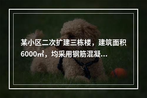 某小区二次扩建三栋楼，建筑面积6000㎡，均采用钢筋混凝土框