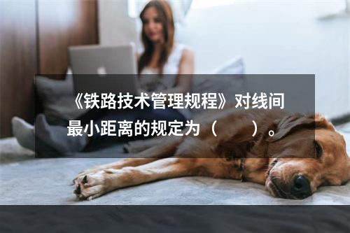 《铁路技术管理规程》对线间最小距离的规定为（　　）。