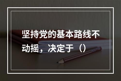 坚持党的基本路线不动摇，决定于（）