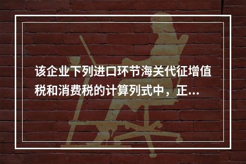 该企业下列进口环节海关代征增值税和消费税的计算列式中，正确的