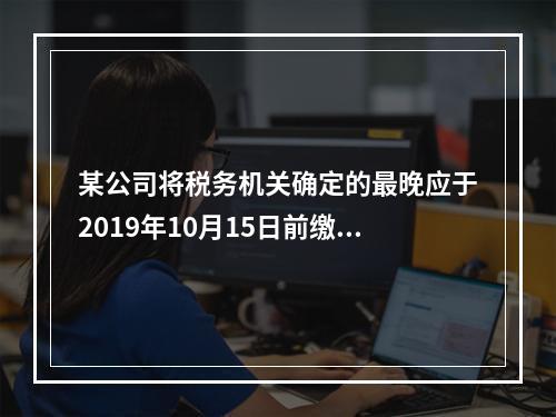 某公司将税务机关确定的最晚应于2019年10月15日前缴纳的