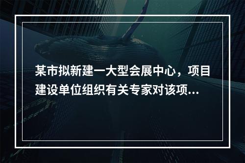 某市拟新建一大型会展中心，项目建设单位组织有关专家对该项目的