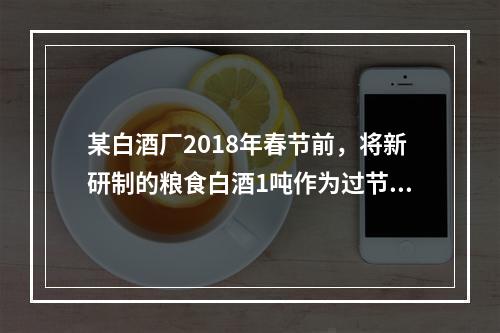 某白酒厂2018年春节前，将新研制的粮食白酒1吨作为过节福利