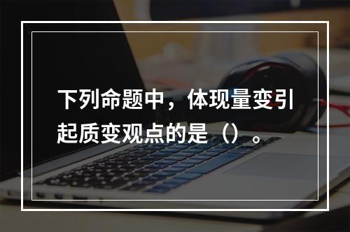 下列命题中，体现量变引起质变观点的是（）。