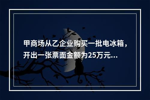 甲商场从乙企业购买一批电冰箱，开出一张票面金额为25万元的银