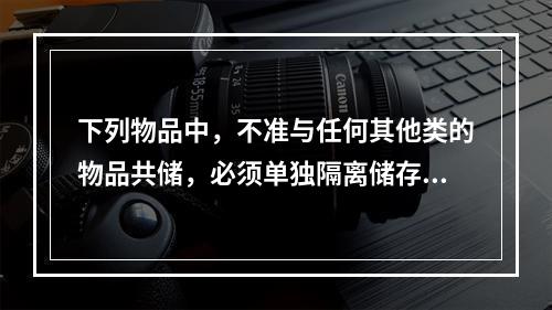 下列物品中，不准与任何其他类的物品共储，必须单独隔离储存的是