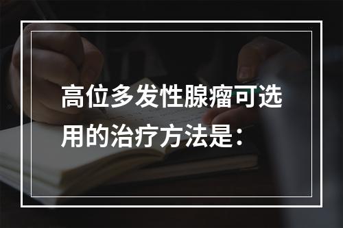 高位多发性腺瘤可选用的治疗方法是：