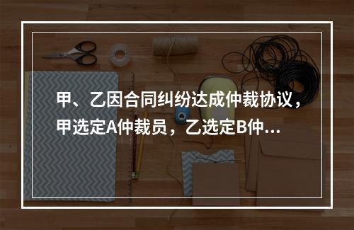 甲、乙因合同纠纷达成仲裁协议，甲选定A仲裁员，乙选定B仲裁员