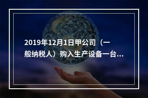 2019年12月1日甲公司（一般纳税人）购入生产设备一台，支