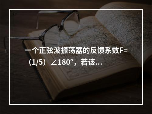 一个正弦波振荡器的反馈系数F=（1/5）∠180°，若该振