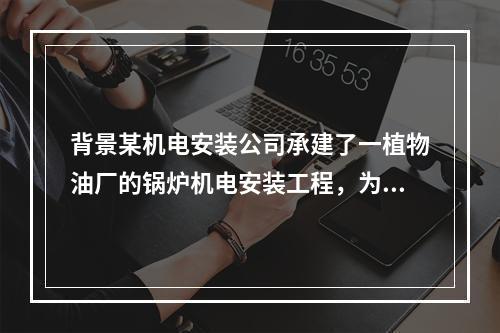 背景某机电安装公司承建了一植物油厂的锅炉机电安装工程，为保证