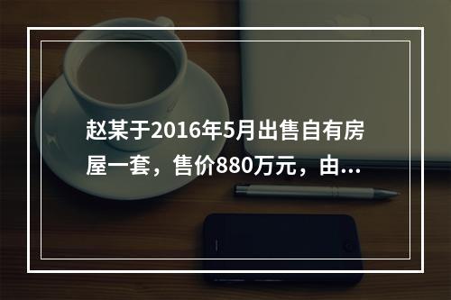 赵某于2016年5月出售自有房屋一套，售价880万元，由于销